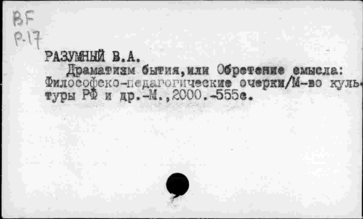 ﻿ВР
РАЗУМНЫЙ Э.А.
Драматизм бытия,или Обретение емысла: Философско-педагогические очерки/М-во куль туры РФ и др.-М.,2000.-555®.